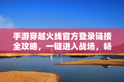 手游穿越火线官方登录链接全攻略，一键进入战场，畅燃枪战激情！手游穿越火线官方登录链接全攻略，一键进入战场，畅燃枪战激情！