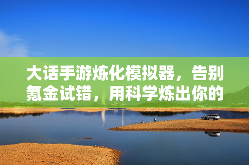 大话手游炼化模拟器，告别氪金试错，用科学炼出你的极品神装，大话手游炼化模拟器，告别氪金试错，科学炼出极品神装