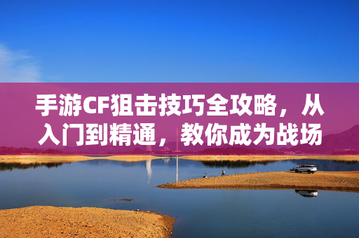 手游CF狙击技巧全攻略，从入门到精通，教你成为战场一枪爆头大神，手游CF狙击技巧全攻略，从入门到一枪爆头大神