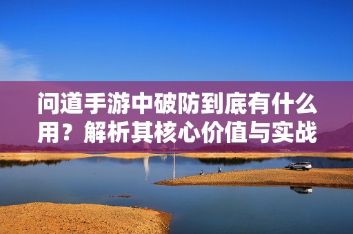 问道手游中破防到底有什么用？解析其核心价值与实战策略，问道手游破防，核心价值与实战策略解析