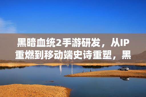黑暗血统2手游研发，从IP重燃到移动端史诗重塑，黑暗血统2手游研发，IP重燃与移动端史诗重塑