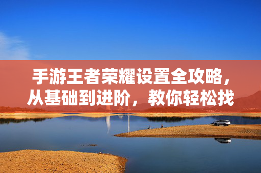 手游王者荣耀设置全攻略，从基础到进阶，教你轻松找到所有选项