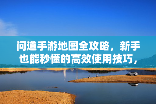 问道手游地图全攻略,新手也能秒懂的高效使用技巧,新手秒懂!问道手游地图高效使用全攻略