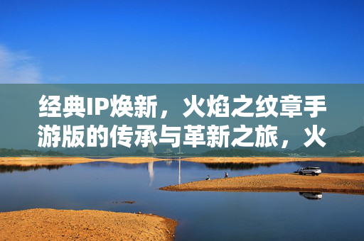 经典IP焕新，火焰之纹章手游版的传承与革新之旅，火焰之纹章手游，经典IP的传承与革新之旅