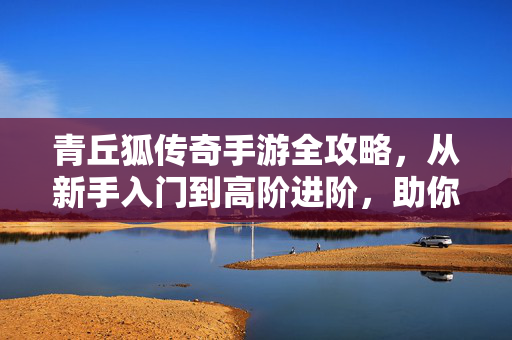 青丘狐传奇手游全攻略,从新手入门到高阶进阶,助你玩转青丘世界,青丘狐传奇手游全攻略,从新手到高阶玩转青丘世界