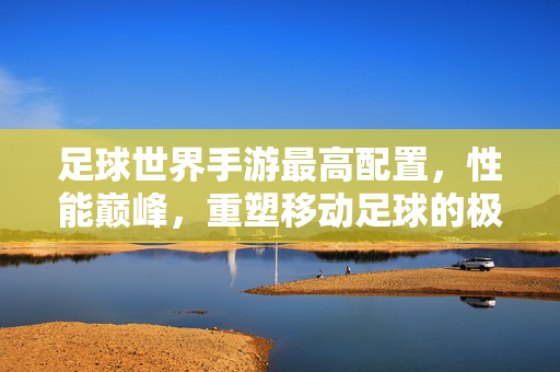 足球世界手游最高配置，性能巅峰，重塑移动足球的极致体验，足球世界手游，最高配置性能巅峰，重塑移动足球极致体验
