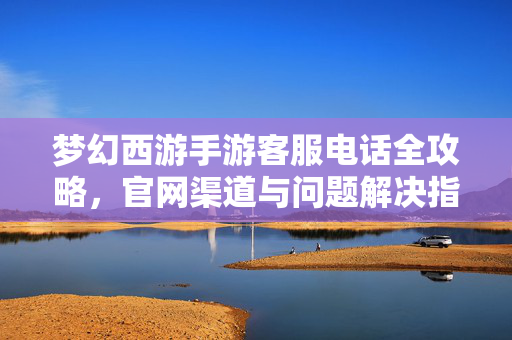 梦幻西游手游客服电话全攻略，官网渠道与问题解决指南，梦幻西游手游客服电话全攻略，官网渠道与问题解决指南