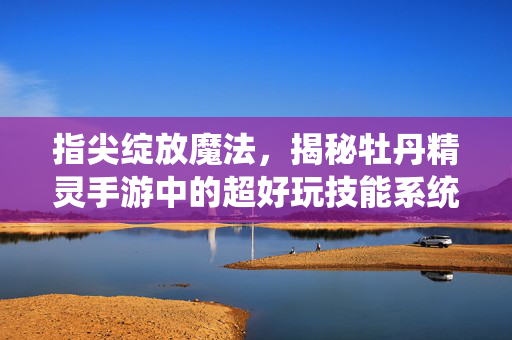 指尖绽放魔法，揭秘牡丹精灵手游中的超好玩技能系统，指尖绽放魔法，牡丹精灵手游超好玩技能系统