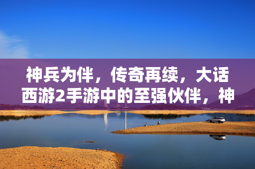 神兵为伴，传奇再续，大话西游2手游中的至强伙伴，神兵为伴，再续传奇，大话西游2手游至强伙伴