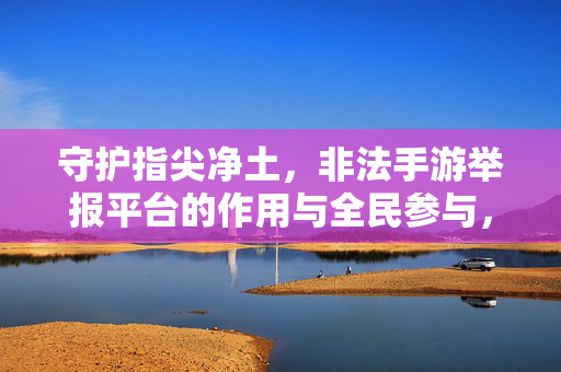 守护指尖净土，非法手游举报平台的作用与全民参与，全民举报护净土，非法手游平台的作用