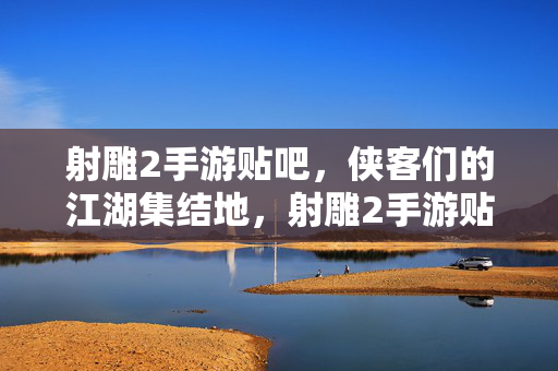 射雕2手游贴吧，侠客们的江湖集结地，射雕2手游贴吧，侠客江湖集结地