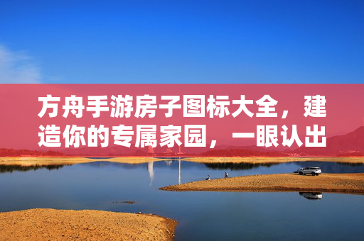 方舟手游房子图标大全，建造你的专属家园，一眼认出所有建筑，方舟手游房子图标大全，建造专属家园，一眼认全所有建筑