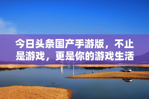 今日头条国产手游版，不止是游戏，更是你的游戏生活聚合站，今日头条国产手游版，你的游戏生活聚合站