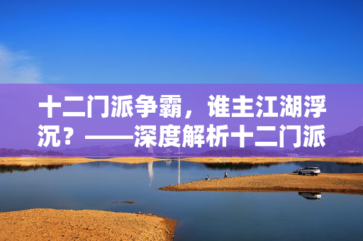 十二门派争霸，谁主江湖浮沉？——深度解析十二门派手游的魅力，十二门派争霸，谁主江湖浮沉手游之巅？