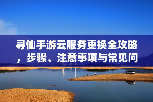寻仙手游云服务更换全攻略，步骤、注意事项与常见问题解答，寻仙手游云服务更换全攻略