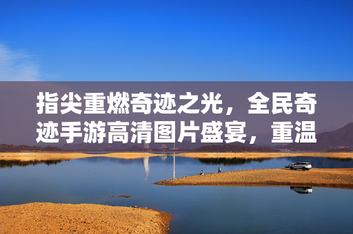 指尖重燃奇迹之光，全民奇迹手游高清图片盛宴，重温经典热血岁月，指尖重燃奇迹，高清图片盛宴重温经典热血岁月