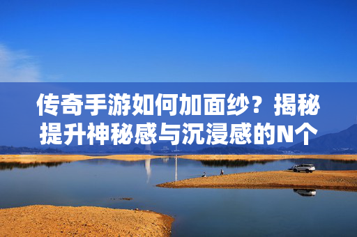 传奇手游如何加面纱？揭秘提升神秘感与沉浸感的N个设计，传奇手游设计，用神秘感编织沉浸面纱