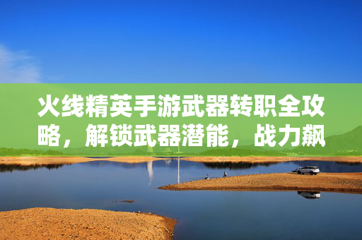 火线精英手游武器转职全攻略，解锁武器潜能，战力飙升新境界，火线精英手游武器转职全攻略，解锁潜能战力飙升