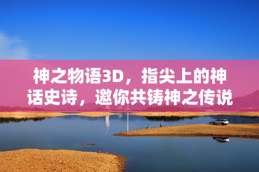 神之物语3D，指尖上的神话史诗，邀你共铸神之传说，神之物语3D，指尖共铸神话史诗
