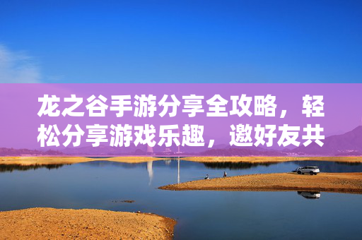 龙之谷手游分享全攻略，轻松分享游戏乐趣，邀好友共战阿尔特里亚，龙之谷手游全攻略，分享乐趣，邀好友共战阿尔特里亚
