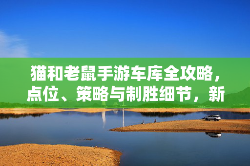 猫和老鼠手游车库全攻略，点位、策略与制胜细节，新手老手都能吃透，猫和老鼠手游车库全攻略，点位策略与制胜细节，新手老手都能吃透