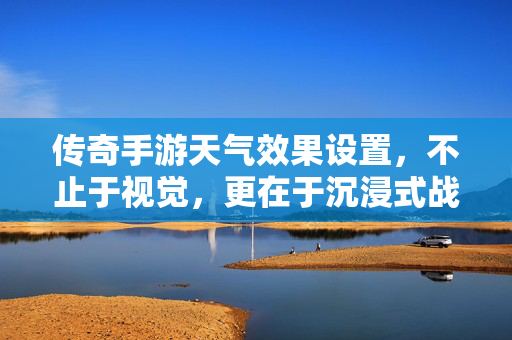 传奇手游天气效果设置，不止于视觉，更在于沉浸式战斗体验，传奇手游天气效果，不止视觉，沉浸式战斗新体验