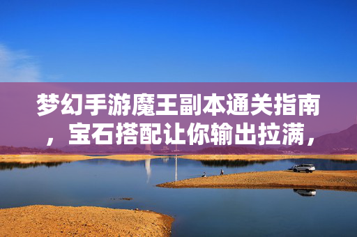 梦幻手游魔王副本通关指南，宝石搭配让你输出拉满，轻松碾压BOSS，梦幻手游魔王副本通关指南，宝石搭配输出拉满，轻松碾压BOSS