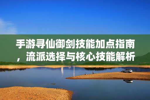 手游寻仙御剑技能加点指南，流派选择与核心技能解析，手游寻仙御剑技能加点与流派选择指南
