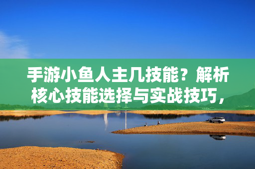 手游小鱼人主几技能？解析核心技能选择与实战技巧，手游小鱼人核心技能选择与实战技巧解析