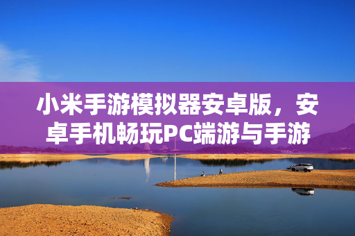 小米手游模拟器安卓版，安卓手机畅玩PC端游与手游的优化新选择，小米手游模拟器安卓版，安卓畅玩PC端游与手游的优化新选择