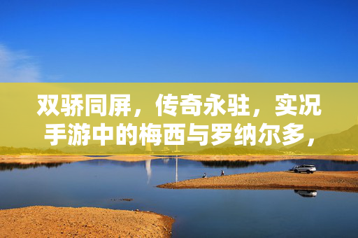 双骄同屏，传奇永驻，实况手游中的梅西与罗纳尔多，实况手游双骄同屏，梅罗传奇永驻