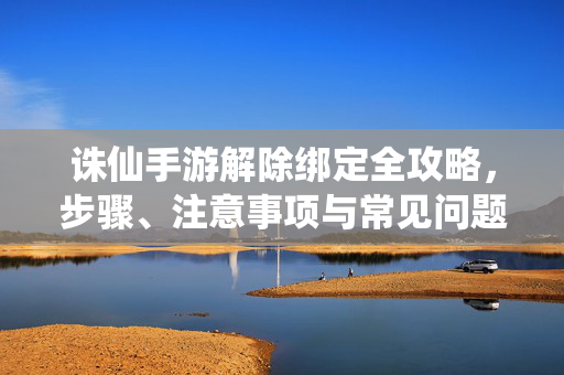诛仙手游解除绑定全攻略，步骤、注意事项与常见问题解答，诛仙手游解除绑定全攻略，步骤、注意事项与常见问题解答