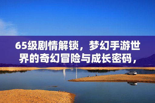 65级剧情解锁，梦幻手游世界的奇幻冒险与成长密码，65级剧情解锁，梦幻手游奇幻冒险与成长密码