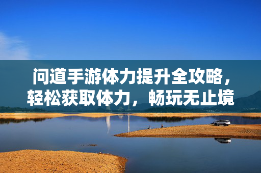 问道手游体力提升全攻略，轻松获取体力，畅玩无止境，问道手游体力提升全攻略，畅玩无止境