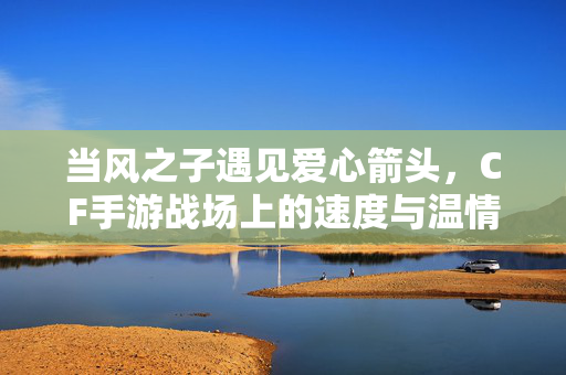 当风之子遇见爱心箭头，CF手游战场上的速度与温情，风之子与爱心箭头，CF手游的速度与温情