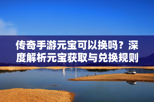 传奇手游元宝可以换吗？深度解析元宝获取与兑换规则，新手必看！传奇手游元宝可以换吗？深度解析获取兑换规则新手必看