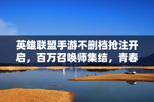英雄联盟手游不删档抢注开启，百万召唤师集结，青春再燃峡谷，英雄联盟手游不删档抢注开启 百万召唤师集结青春再燃峡谷