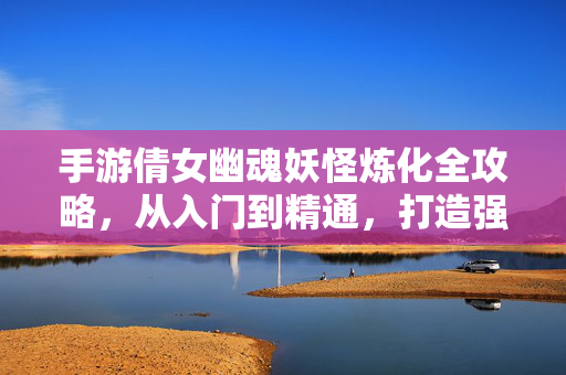 手游倩女幽魂妖怪炼化全攻略，从入门到精通，打造强力伙伴，手游倩女幽魂妖怪炼化全攻略，从入门到精通打造强力伙伴