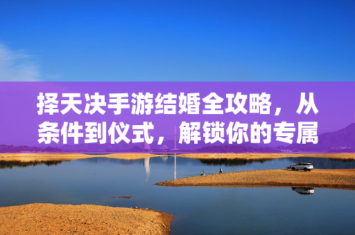 择天决手游结婚全攻略，从条件到仪式，解锁你的专属情缘，择天决手游结婚全攻略，条件仪式解锁专属情缘