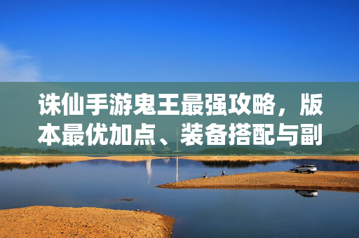 诛仙手游鬼王最强攻略，版本最优加点、装备搭配与副本通关技巧，诛仙手游鬼王最强攻略，版本加点、装备搭配与副本通关技巧
