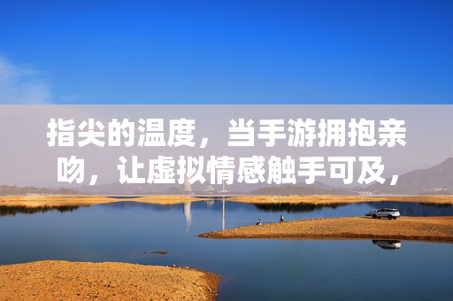 指尖的温度，当手游拥抱亲吻，让虚拟情感触手可及，指尖温度，手游虚拟情感触手可及