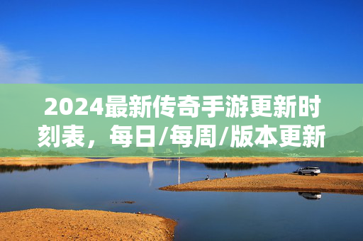 2024最新传奇手游更新时刻表，每日/每周/版本更新全攻略，助你畅玩不迷路！2024最新传奇手游更新时刻表全攻略，每日每周版本，畅玩不迷路！