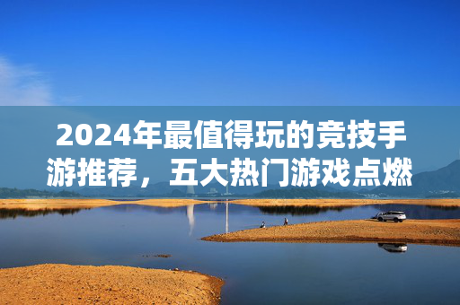 2024年最值得玩的竞技手游推荐,五大热门游戏点燃你的胜负欲!2024最值得玩竞技手游推荐,五大热门点燃胜负欲