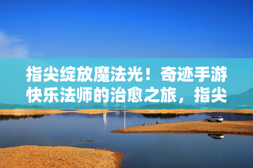 指尖绽放魔法光！奇迹手游快乐法师的治愈之旅，指尖魔法绽放，治愈旅途启程