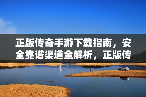 正版传奇手游下载指南，安全靠谱渠道全解析，正版传奇手游下载指南，安全靠谱渠道全解析