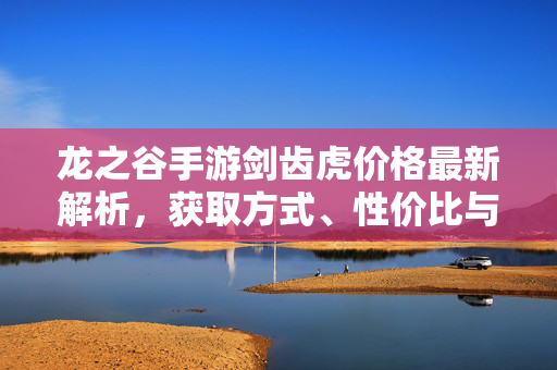 龙之谷手游剑齿虎价格最新解析，获取方式、性价比与入手指南，龙之谷手游剑齿虎价格、获取方式、性价比及入手指南
