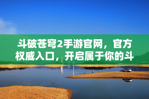 斗破苍穹2手游官网，官方权威入口，开启属于你的斗气大陆新征程，斗破苍穹2手游官网，官方权威入口，开启斗气大陆新征程