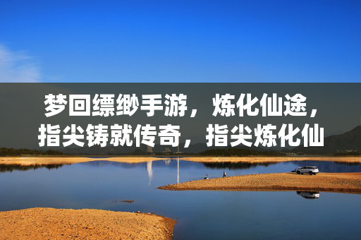 梦回缥缈手游，炼化仙途，指尖铸就传奇，指尖炼化仙途，梦回缥缈铸传奇