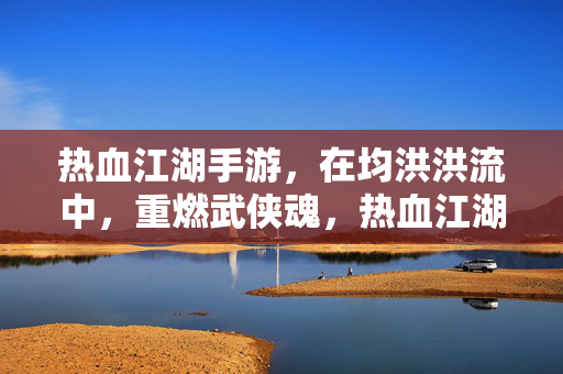 热血江湖手游，在均洪洪流中，重燃武侠魂，热血江湖手游，洪流中重燃武侠魂
