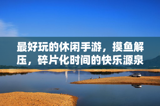 最好玩的休闲手游，摸鱼解压，碎片化时间的快乐源泉，最好玩的摸鱼解压手游，碎片时间的快乐源泉